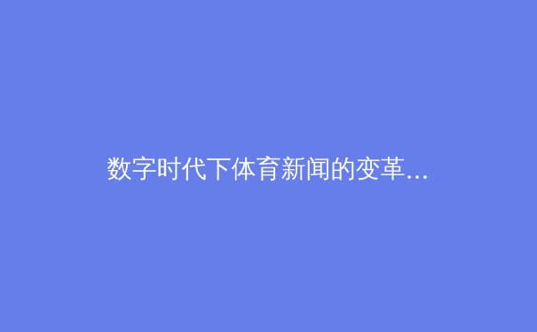 数字时代下体育新闻的变革：从信息传递到情感共鸣的深度演进 - 4
