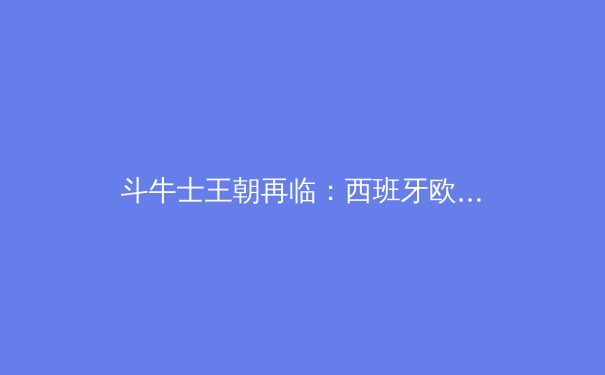 斗牛士王朝再临：西班牙欧洲杯夺冠的战术密码与青春风暴