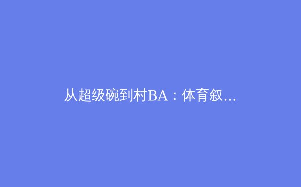 从超级碗到村BA：体育叙事如何重塑我们的情感连接与商业价值 - 3