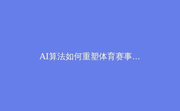 AI算法如何重塑体育赛事：从战术分析到沉浸式观赛的革命 - 2