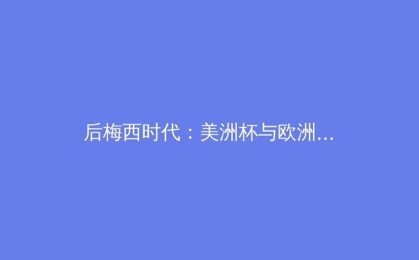 后梅西时代：美洲杯与欧洲杯揭示足球格局的深层演变 - 4