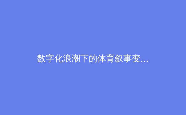 数字化浪潮下的体育叙事变革：从传统报道到沉浸式体验的产业革命 - 2