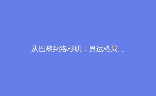 从巴黎到洛杉矶：奥运格局重塑，中国体育如何迎接新周期挑战 - 3