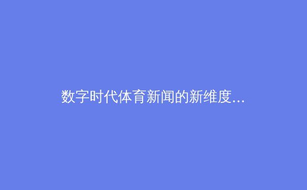 数字时代体育新闻的新维度：从转播权博弈到沉浸式科技革命 - 2