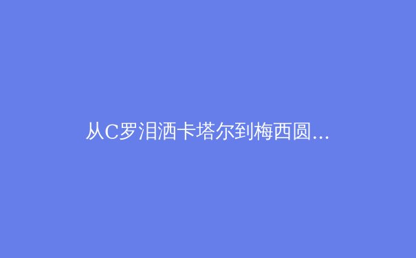 从C罗泪洒卡塔尔到梅西圆梦，深度解析巨星黄昏时代的体育精神重构 - 3