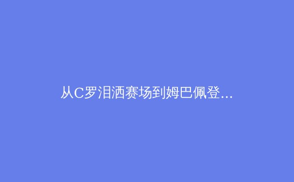 从C罗泪洒赛场到姆巴佩登顶：现代足球巨星迭代背后的技术革命与价值逻辑 - 4